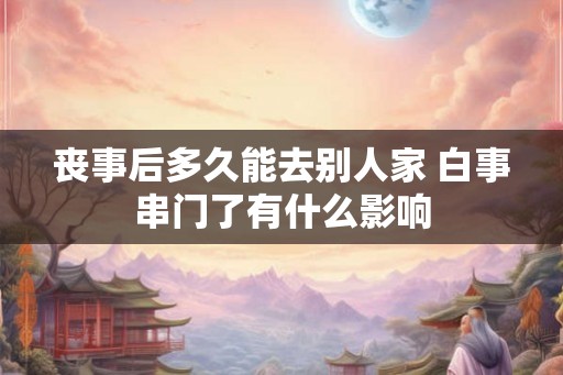 丧事后多久能去别人家 白事串门了有什么影响