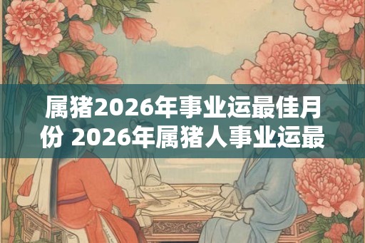 属猪2026年事业运最佳月份 2026年属猪人事业运最佳月份是哪个