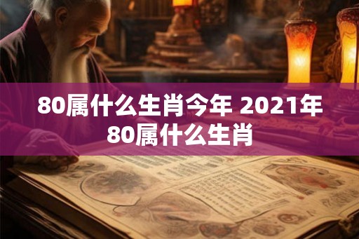 80属什么生肖今年 2021年80属什么生肖 80属什么生肖今年 2021年80属什么生肖