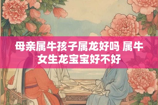 母亲属牛孩子属龙好吗 属牛女生龙宝宝好不好