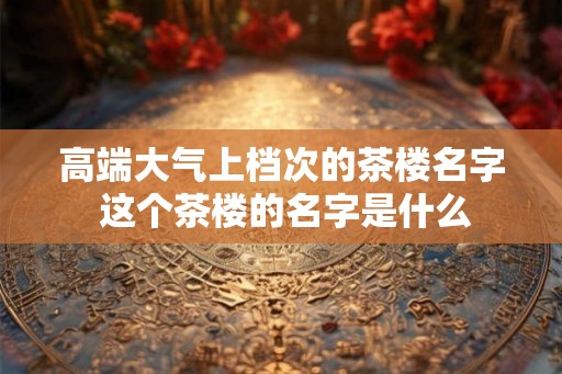 高端大气上档次的茶楼名字 这个茶楼的名字是什么
