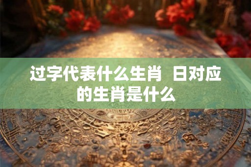 过字代表什么生肖  日对应的生肖是什么