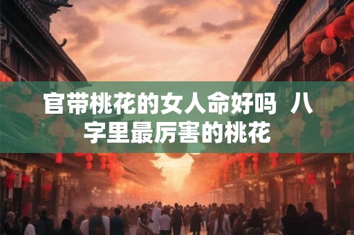 官带桃花的女人命好吗  八字里最厉害的桃花
