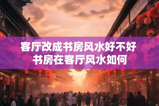 客厅改成书房风水好不好 书房在客厅风水如何