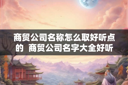 商贸公司名称怎么取好听点的  商贸公司名字大全好听的个性名字网