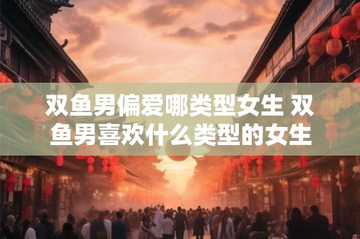 双鱼男偏爱哪类型女生 双鱼男喜欢什么类型的女生
