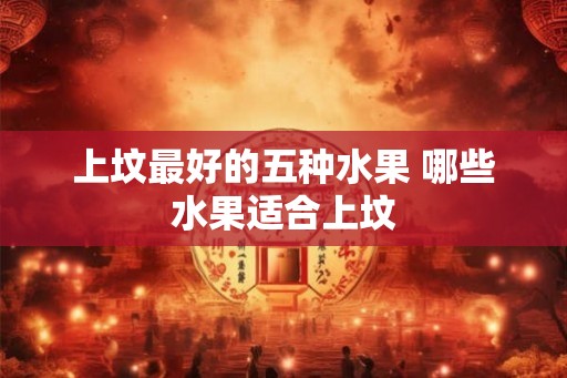 上坟最好的五种水果 哪些水果适合上坟 上坟最好的五种水果 哪些水果适合上坟