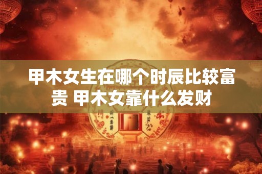 甲木女生在哪个时辰比较富贵 甲木女靠什么发财 甲木女生在哪个时辰比较富贵 甲木女靠什么发财