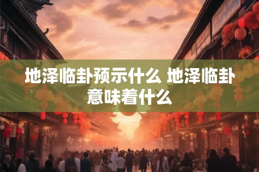 地泽临卦预示什么 地泽临卦意味着什么 地泽临卦预示什么 地泽临卦意味着什么