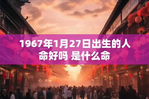 1967年1月27日出生的人命好吗 是什么命 1967年1月27日出生的人命好吗 是什么命
