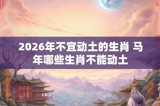 2026年不宜动土的生肖 马年哪些生肖不能动土