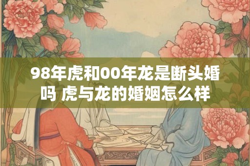 98年虎和00年龙是断头婚吗 虎与龙的婚姻怎么样