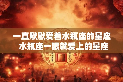 一直默默爱着水瓶座的星座  水瓶座一眼就爱上的星座