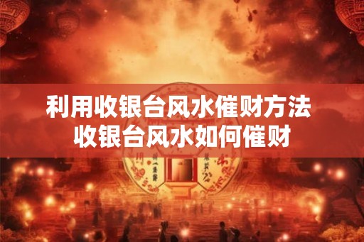 利用收银台风水催财方法 收银台风水如何催财