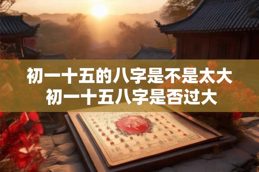 初一十五的八字是不是太大 初一十五八字是否过大