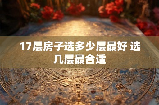 17层房子选多少层最好 选几层最合适 17层房子选多少层最好 选几层最合适