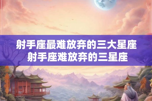 射手座最难放弃的三大星座 射手座难放弃的三星座 射手座最难放弃的三大星座 射手座难放弃的三星座