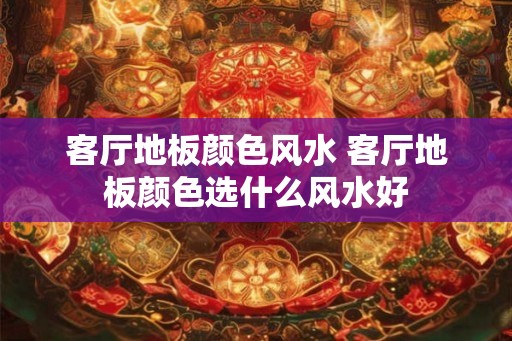 客厅地板颜色风水 客厅地板颜色选什么风水好