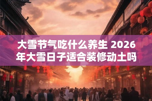 大雪节气吃什么养生 2026年大雪日子适合装修动土吗