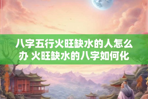 八字五行火旺缺水的人怎么办 火旺缺水的八字如何化解