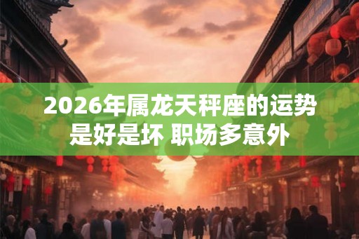 2026年属龙天秤座的运势是好是坏 职场多意外