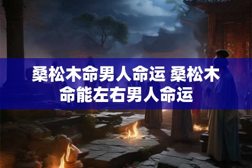 桑松木命男人命运 桑松木命能左右男人命运 桑松木命男人命运 桑松木命能左右男人命运