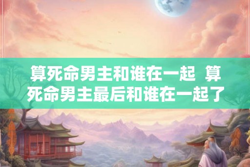 算死命男主和谁在一起 算死命男主最后和谁在一起了 算死命男主和谁在一起 算死命男主最后和谁在一起了
