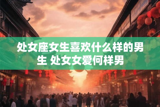 处女座女生喜欢什么样的男生 处女女爱何样男