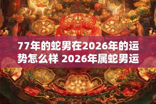 77年的蛇男在2026年的运势怎么样 2026年属蛇男运气好不好