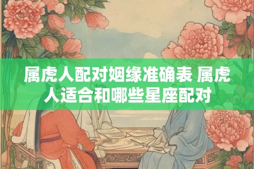 属虎人配对姻缘准确表 属虎人适合和哪些星座配对