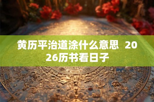 黄历平治道涂什么意思  2026历书看日子