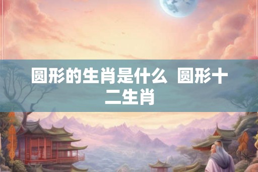 圆形的生肖是什么 圆形十二生肖 圆形的生肖是什么 圆形十二生肖