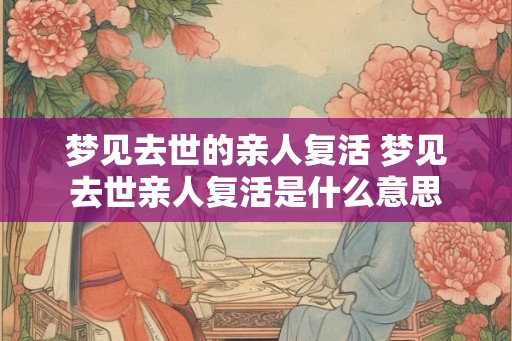 梦见去世的亲人复活 梦见去世亲人复活是什么意思 梦见去世的亲人复活 梦见去世亲人复活是什么意思