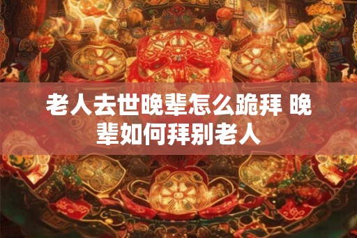老人去世晚辈怎么跪拜 晚辈如何拜别老人