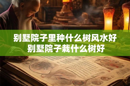 别墅院子里种什么树风水好 别墅院子栽什么树好