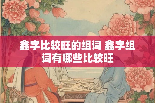 鑫字比较旺的组词 鑫字组词有哪些比较旺