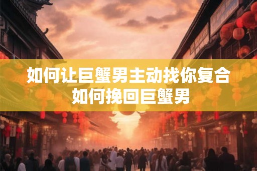 如何让巨蟹男主动找你复合 如何挽回巨蟹男