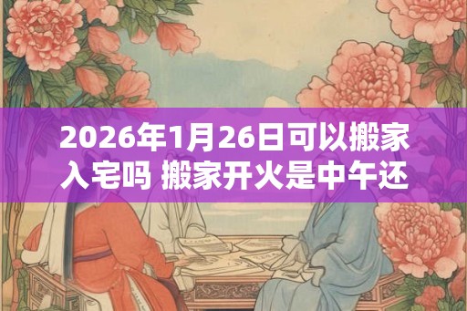 2026年1月26日可以搬家入宅吗 搬家开火是中午还是晚上