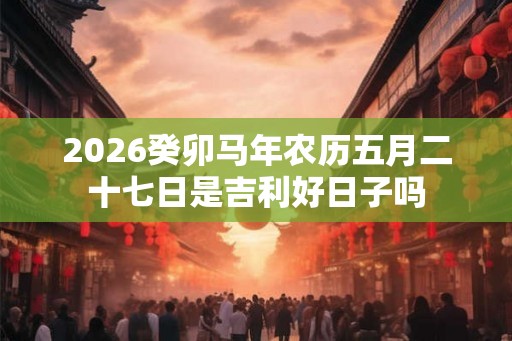 2026癸卯马年农历五月二十七日是吉利好日子吗 2026癸卯马年农历五月二十七日是吉利好日子吗