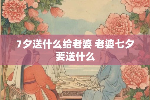 7夕送什么给老婆 老婆七夕要送什么