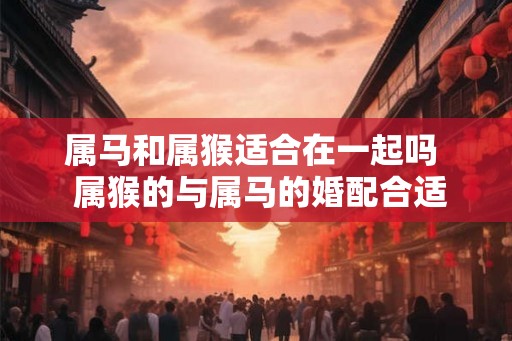 属马和属猴适合在一起吗  属猴的与属马的婚配合适吗