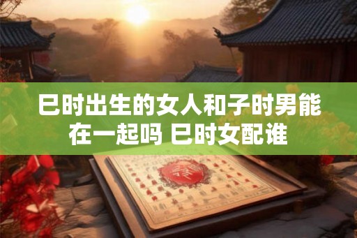 巳时出生的女人和子时男能在一起吗 巳时女配谁