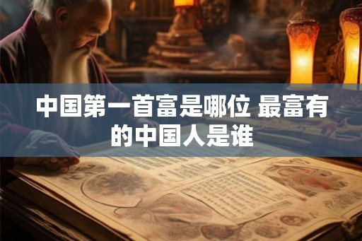 中国第一首富是哪位 最富有的中国人是谁
