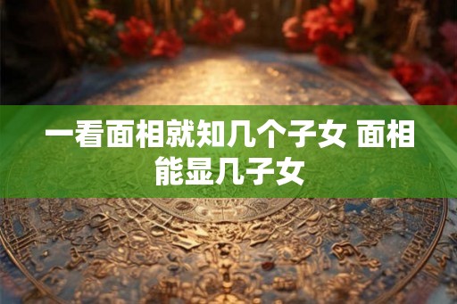 一看面相就知几个子女 面相能显几子女