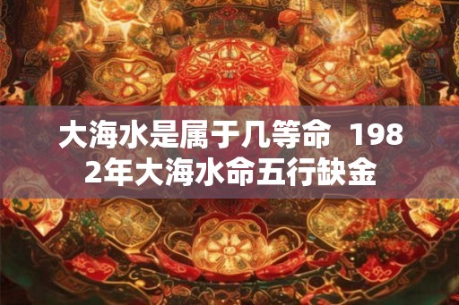 大海水是属于几等命  1982年大海水命五行缺金