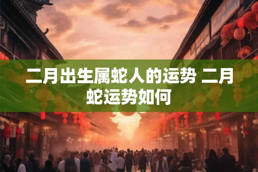 二月出生属蛇人的运势 二月蛇运势如何