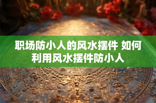 职场防小人的风水摆件 如何利用风水摆件防小人 职场防小人的风水摆件 如何利用风水摆件防小人