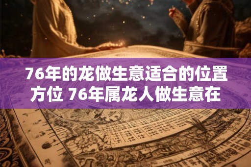 76年的龙做生意适合的位置方位 76年属龙人做生意在哪里好