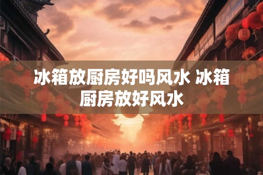 冰箱放厨房好吗风水 冰箱厨房放好风水