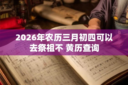 2026年农历三月初四可以去祭祖不 黄历查询 2026年农历三月初四可以去祭祖不 黄历查询